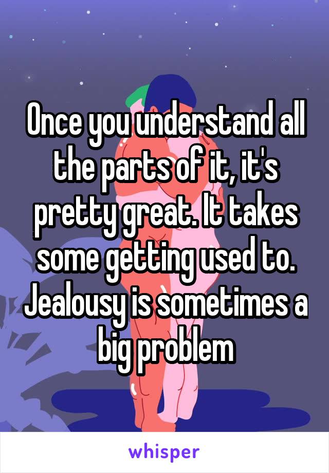 Once you understand all the parts of it, it's pretty great. It takes some getting used to. Jealousy is sometimes a big problem