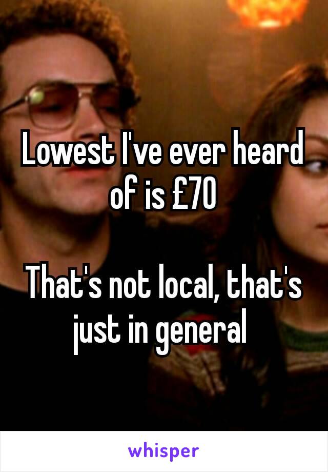 Lowest I've ever heard of is £70

That's not local, that's just in general 