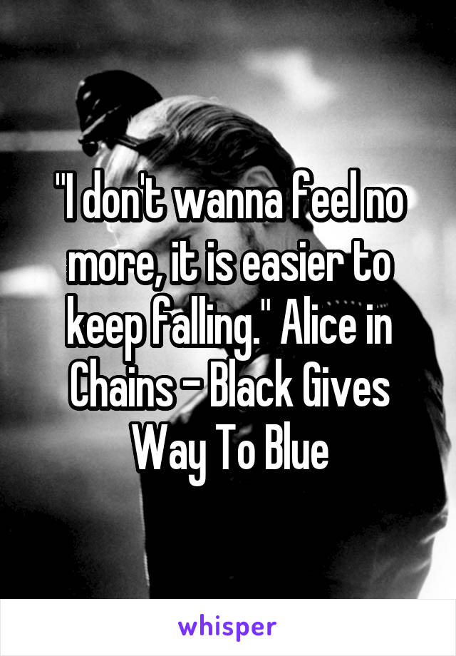 "I don't wanna feel no more, it is easier to keep falling." Alice in Chains - Black Gives Way To Blue