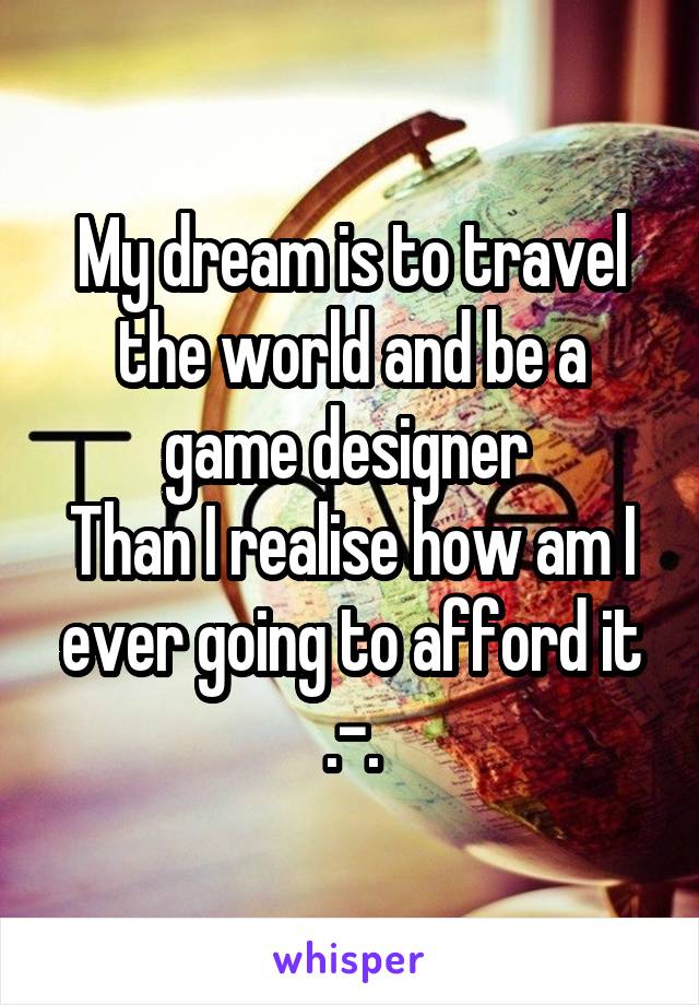 My dream is to travel the world and be a game designer 
Than I realise how am I ever going to afford it .-.
