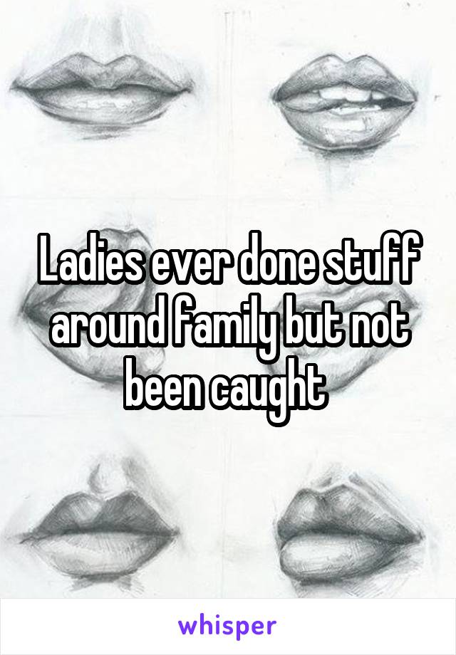 Ladies ever done stuff around family but not been caught 