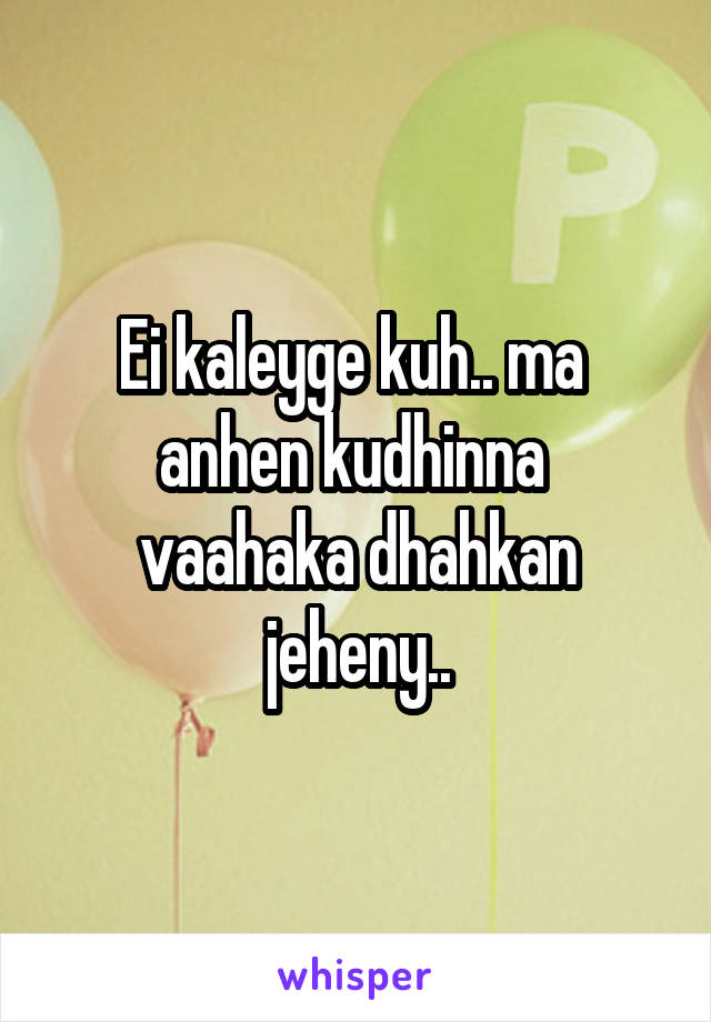 Ei kaleyge kuh.. ma  anhen kudhinna  vaahaka dhahkan jeheny..