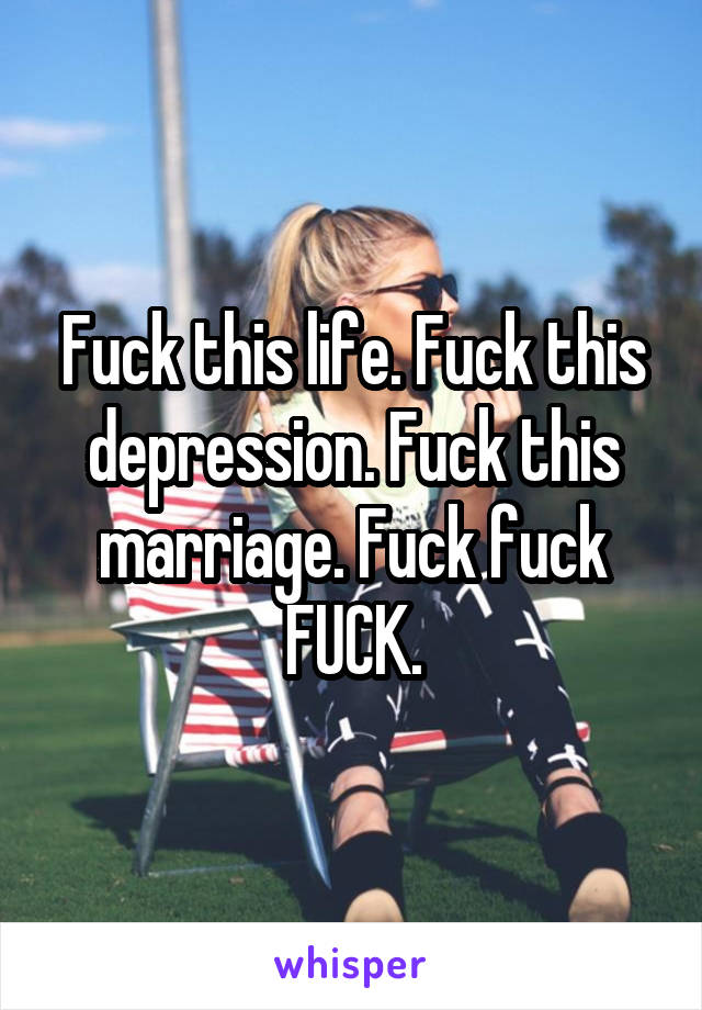 Fuck this life. Fuck this depression. Fuck this marriage. Fuck fuck FUCK.