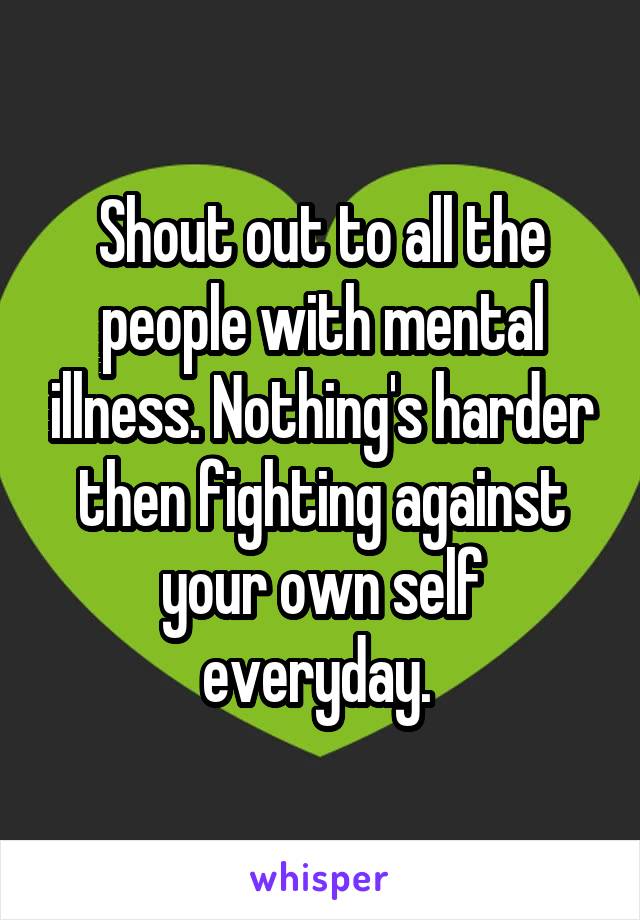 Shout out to all the people with mental illness. Nothing's harder then fighting against your own self everyday. 