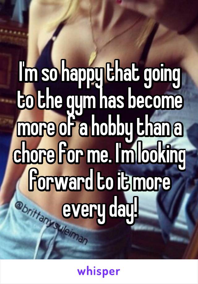 I'm so happy that going to the gym has become more of a hobby than a chore for me. I'm looking forward to it more every day!