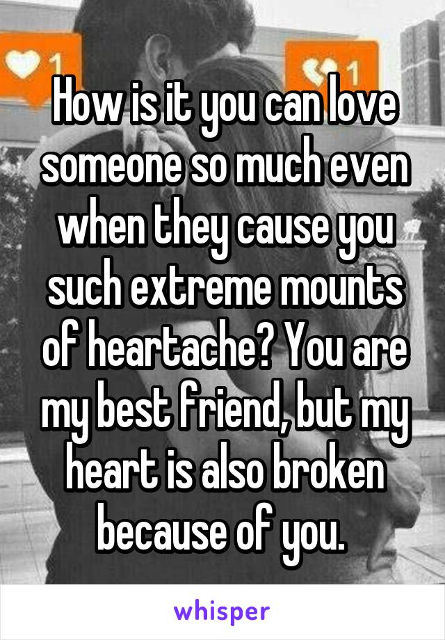 How is it you can love someone so much even when they cause you such extreme mounts of heartache? You are my best friend, but my heart is also broken because of you. 