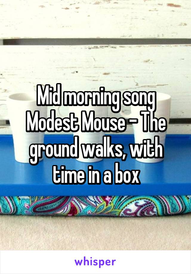 Mid morning song
Modest Mouse - The ground walks, with time in a box