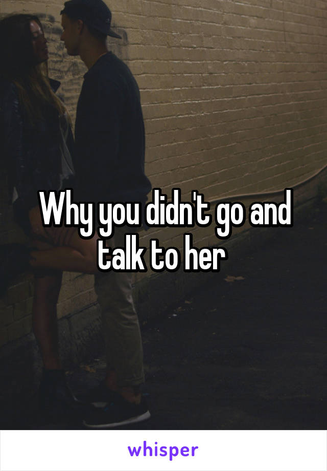 Why you didn't go and talk to her 