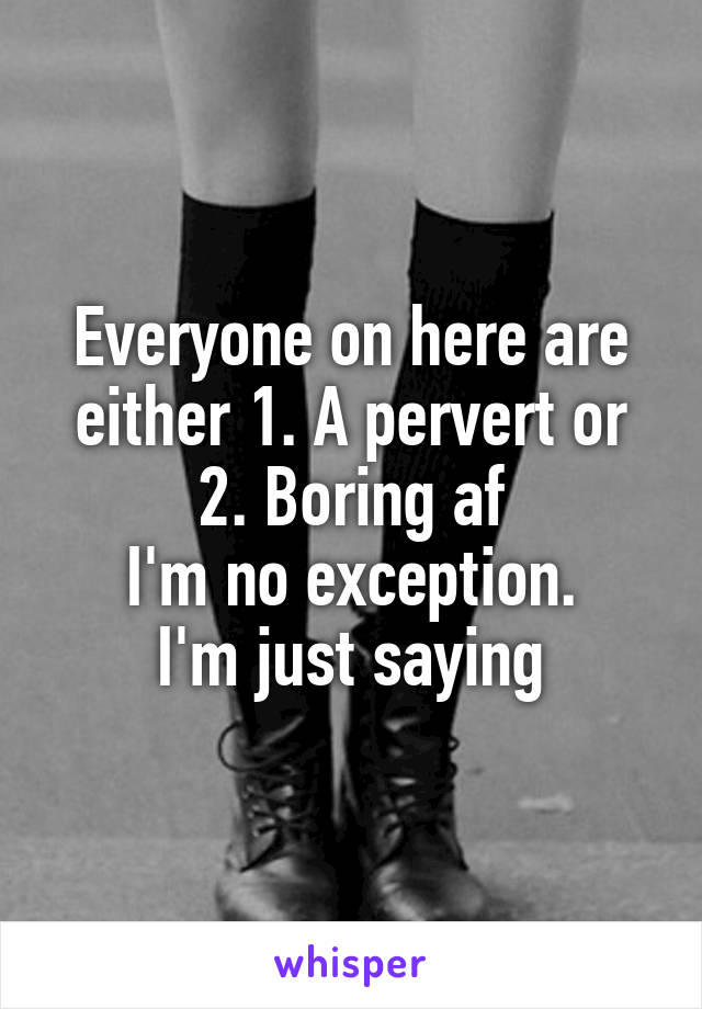 Everyone on here are either 1. A pervert or 2. Boring af
I'm no exception.
I'm just saying