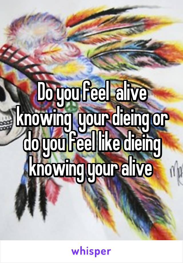 Do you feel  alive knowing  your dieing or do you feel like dieing knowing your alive 