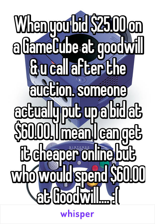 When you bid $25.00 on a GameCube at goodwill & u call after the auction. someone actually put up a bid at $60.00. I mean I can get it cheaper online but who would spend $60.00 at Goodwill.... :(