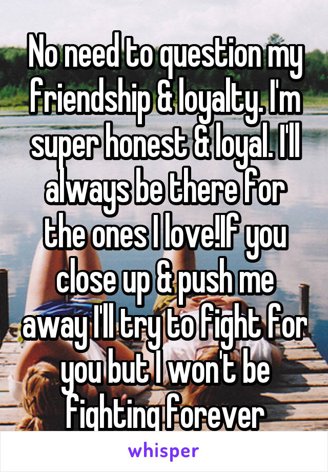 No need to question my friendship & loyalty. I'm super honest & loyal. I'll always be there for the ones I love!If you close up & push me away I'll try to fight for you but I won't be fighting forever