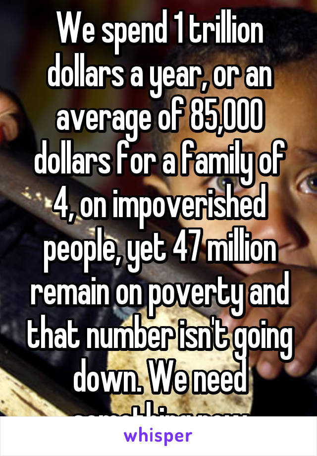 We spend 1 trillion dollars a year, or an average of 85,000 dollars for a family of 4, on impoverished people, yet 47 million remain on poverty and that number isn't going down. We need something new