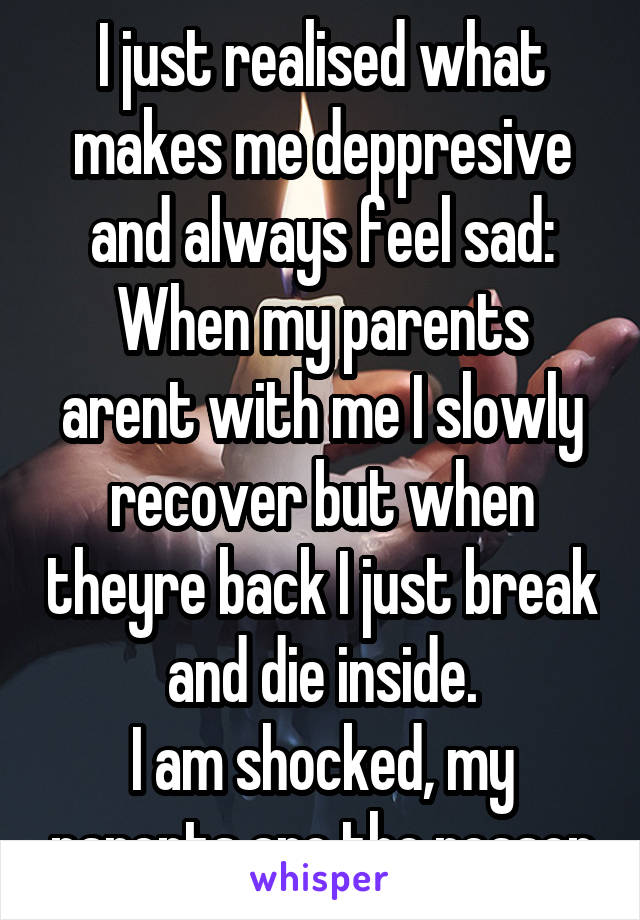 I just realised what makes me deppresive and always feel sad:
When my parents arent with me I slowly recover but when theyre back I just break and die inside.
I am shocked, my parents are the reason