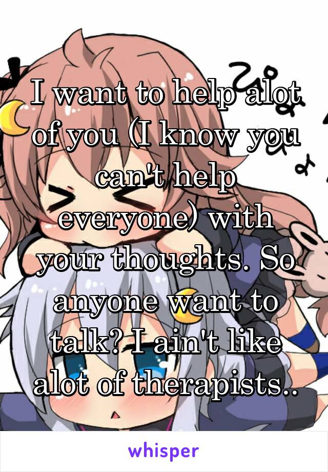 I want to help alot of you (I know you can't help everyone) with your thoughts. So anyone want to talk? I ain't like alot of therapists..