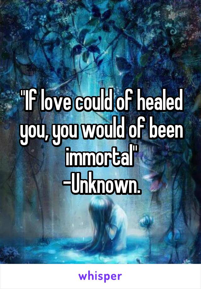 "If love could of healed you, you would of been immortal"
-Unknown.