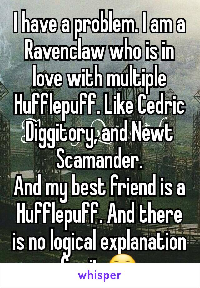 I have a problem. I am a Ravenclaw who is in love with multiple Hufflepuff. Like Cedric Diggitory, and Newt Scamander.
And my best friend is a Hufflepuff. And there is no logical explanation for it.😐