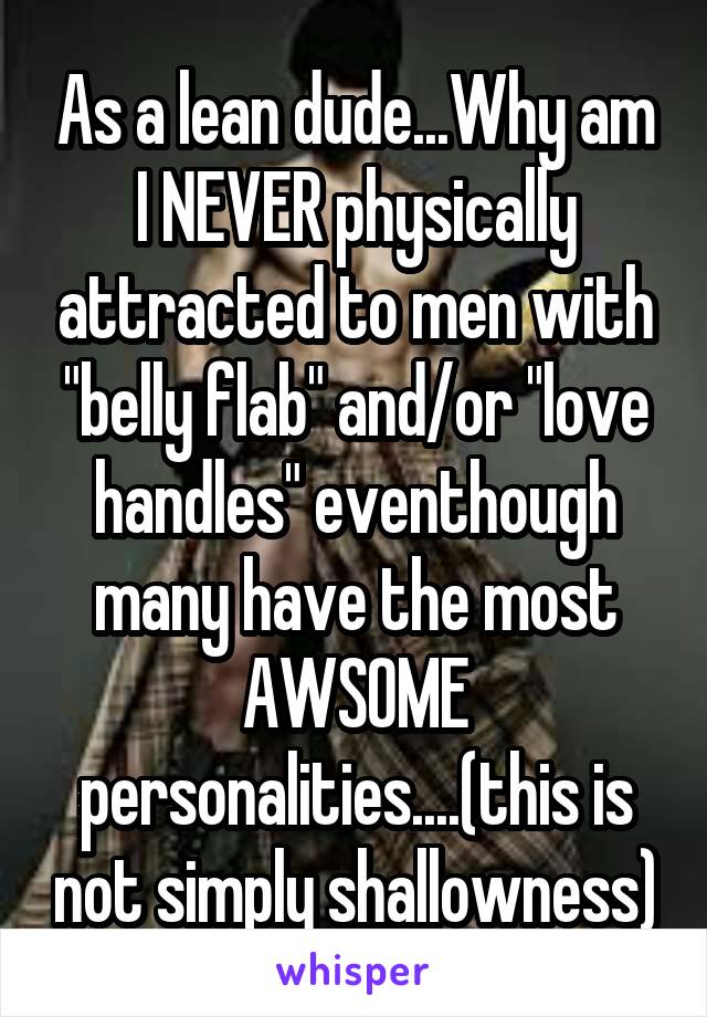 As a lean dude...Why am I NEVER physically attracted to men with "belly flab" and/or "love handles" eventhough many have the most AWSOME personalities....(this is not simply shallowness)