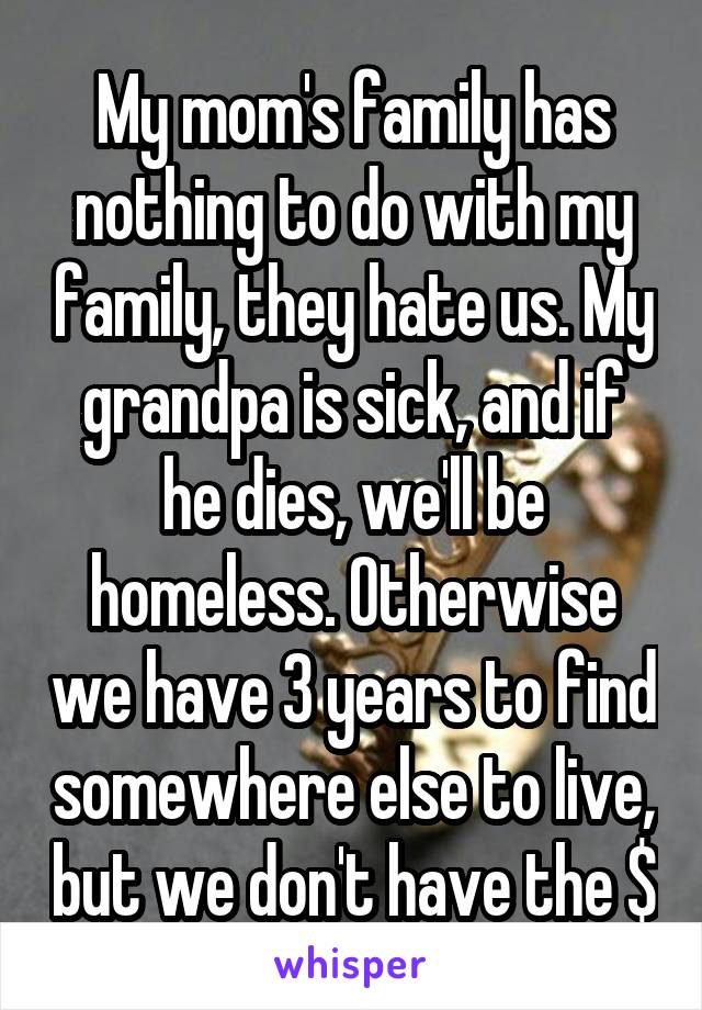 My mom's family has nothing to do with my family, they hate us. My grandpa is sick, and if he dies, we'll be homeless. Otherwise we have 3 years to find somewhere else to live, but we don't have the $
