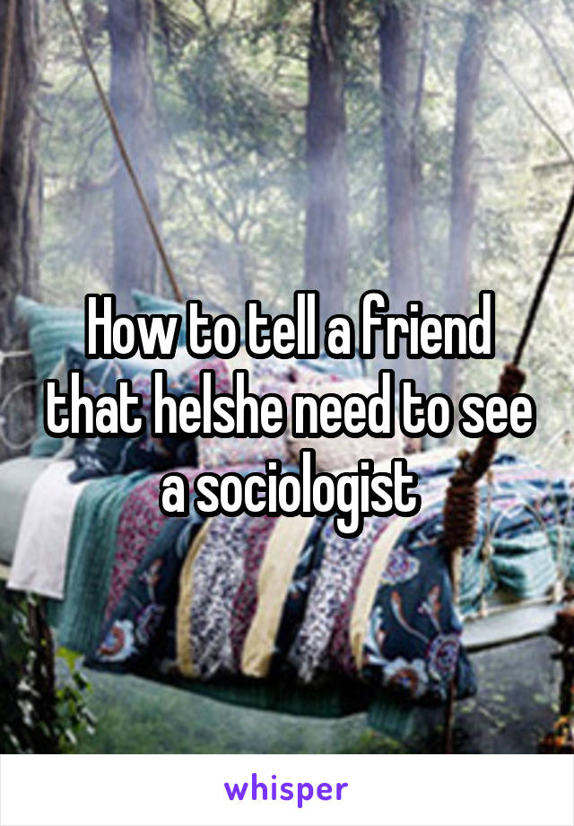 How to tell a friend that helshe need to see a sociologist