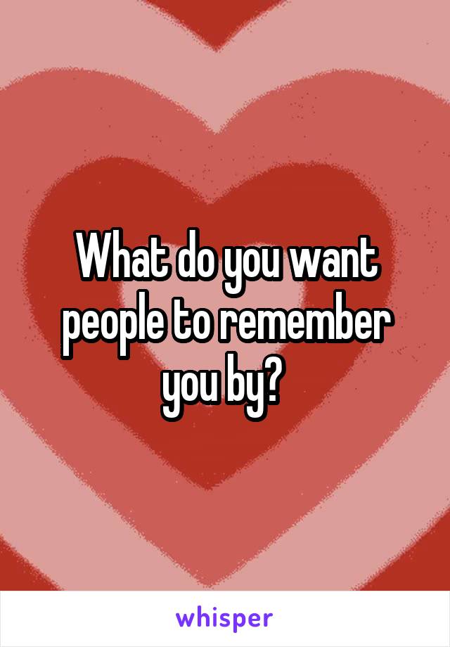 What do you want people to remember you by? 