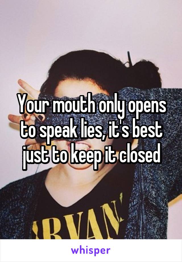 Your mouth only opens to speak lies, it's best just to keep it closed