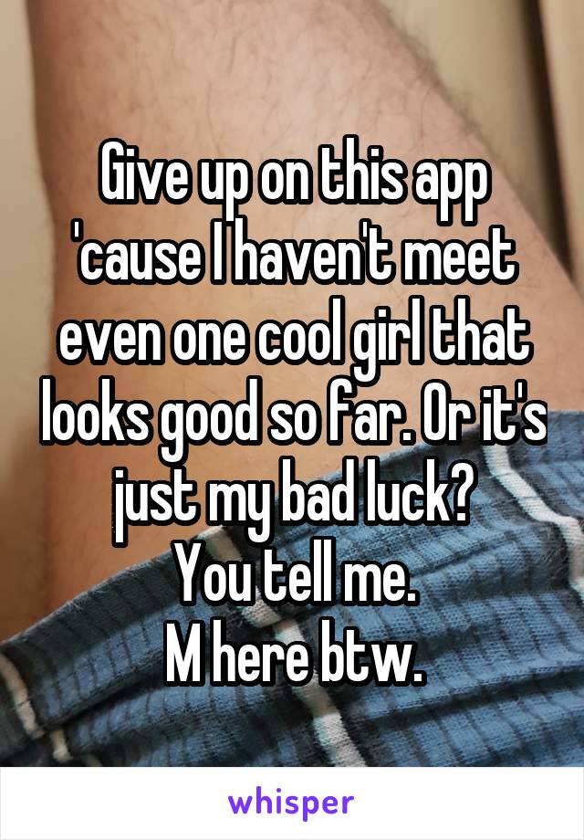 Give up on this app 'cause I haven't meet even one cool girl that looks good so far. Or it's just my bad luck?
You tell me.
M here btw.