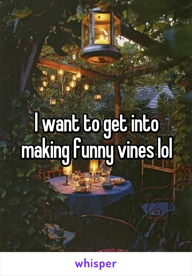 I want to get into making funny vines lol