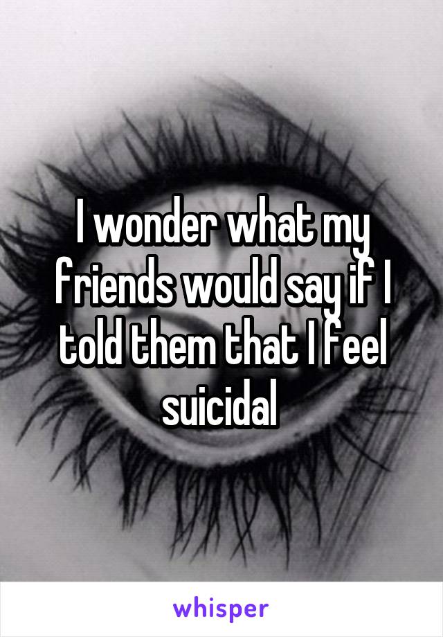 I wonder what my friends would say if I told them that I feel suicidal 