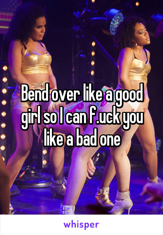 Bend over like a good girl so I can f.uck you like a bad one