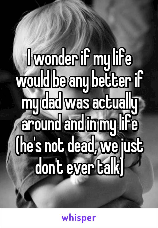 I wonder if my life would be any better if my dad was actually around and in my life (he's not dead, we just don't ever talk)