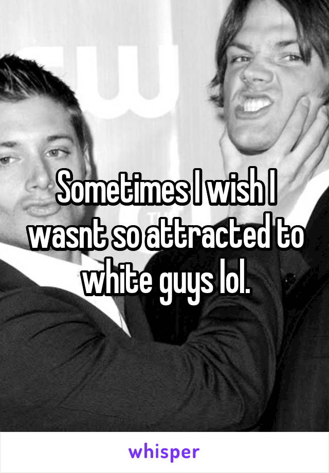 Sometimes I wish I wasnt so attracted to white guys lol.