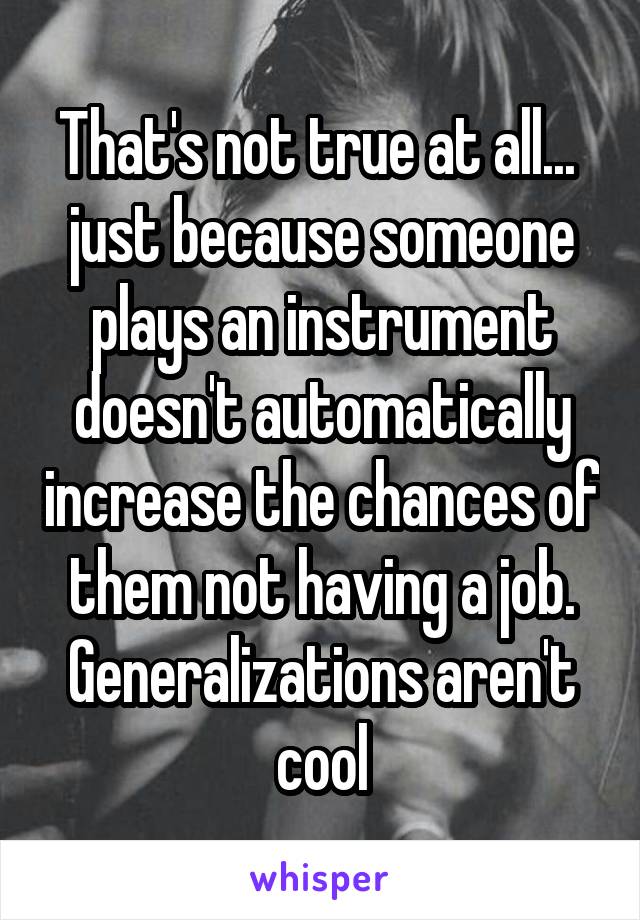 That's not true at all...  just because someone plays an instrument doesn't automatically increase the chances of them not having a job. Generalizations aren't cool