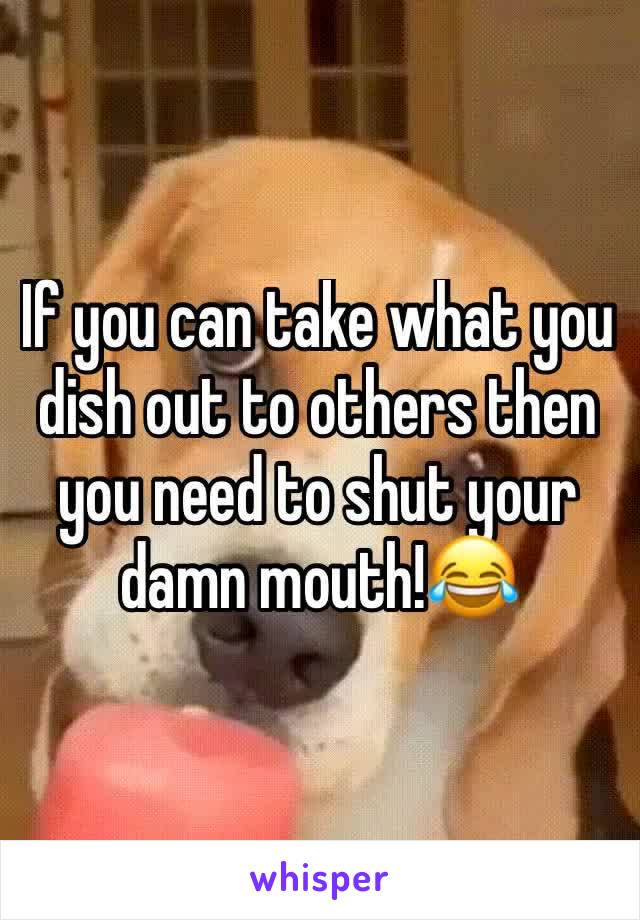 If you can take what you dish out to others then you need to shut your damn mouth!😂