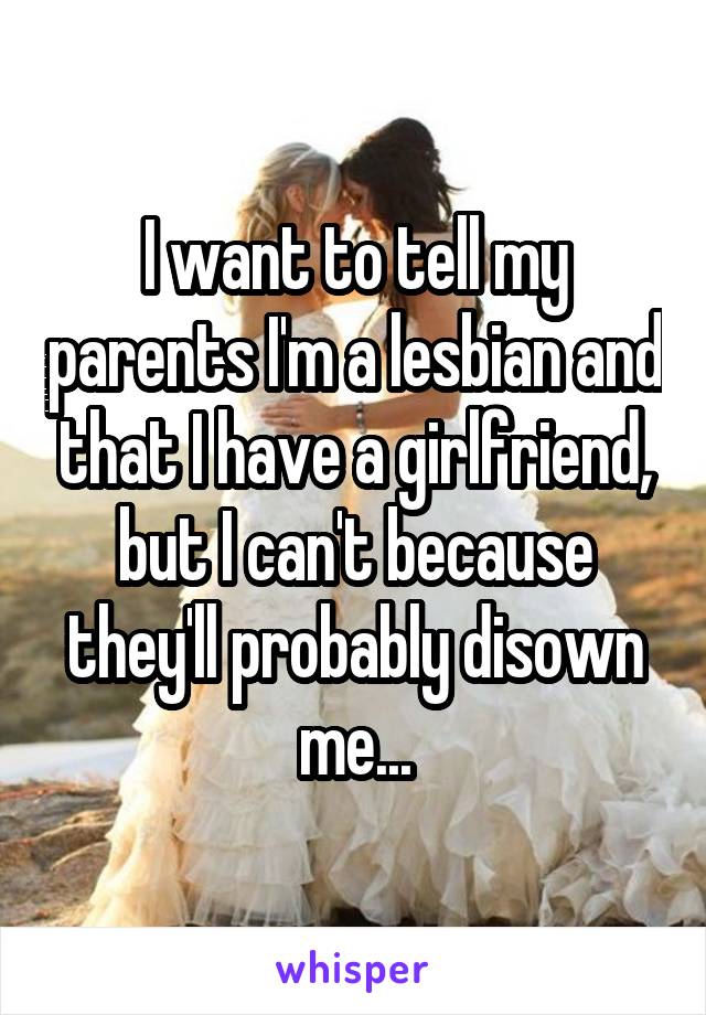 I want to tell my parents I'm a lesbian and that I have a girlfriend, but I can't because they'll probably disown me...