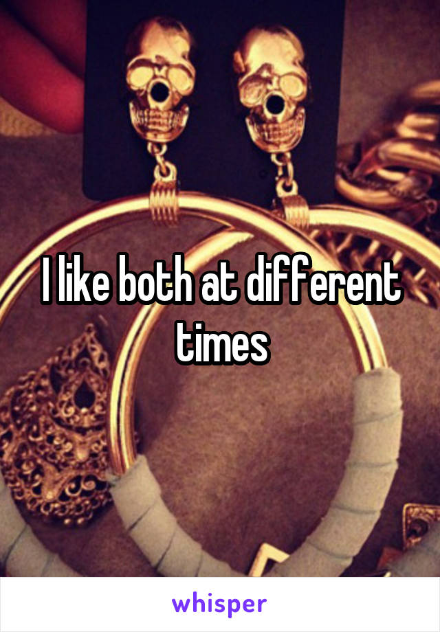 I like both at different times
