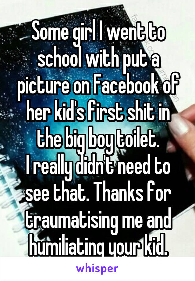 Some girl I went to school with put a picture on Facebook of her kid's first shit in the big boy toilet.
I really didn't need to see that. Thanks for traumatising me and humiliating your kid.