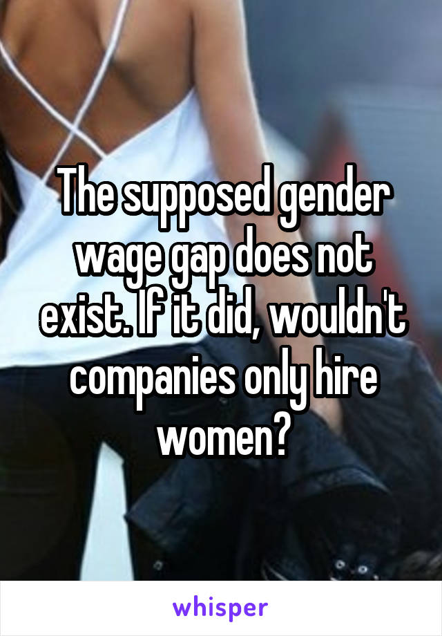 The supposed gender wage gap does not exist. If it did, wouldn't companies only hire women?