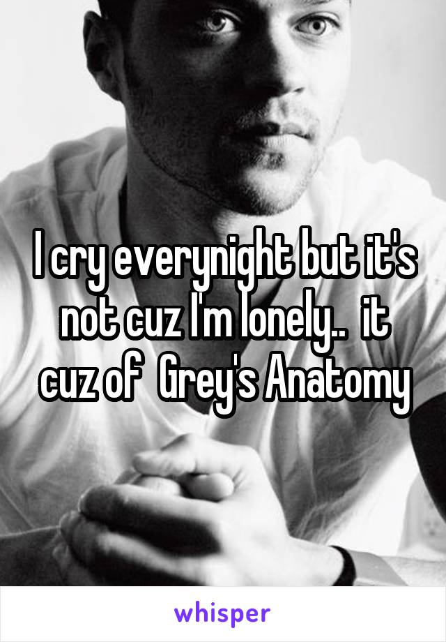I cry everynight but it's not cuz I'm lonely..  it cuz of  Grey's Anatomy