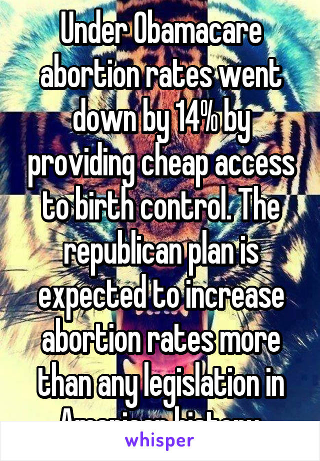 Under Obamacare abortion rates went down by 14% by providing cheap access to birth control. The republican plan is expected to increase abortion rates more than any legislation in American history.