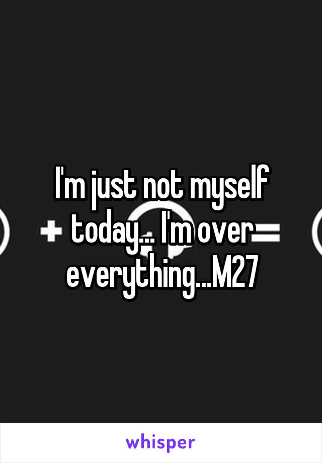 I'm just not myself today... I'm over everything...M27