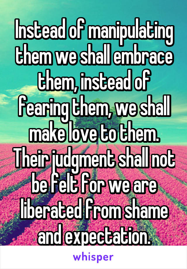 Instead of manipulating them we shall embrace them, instead of fearing them, we shall make love to them. Their judgment shall not be felt for we are liberated from shame and expectation.