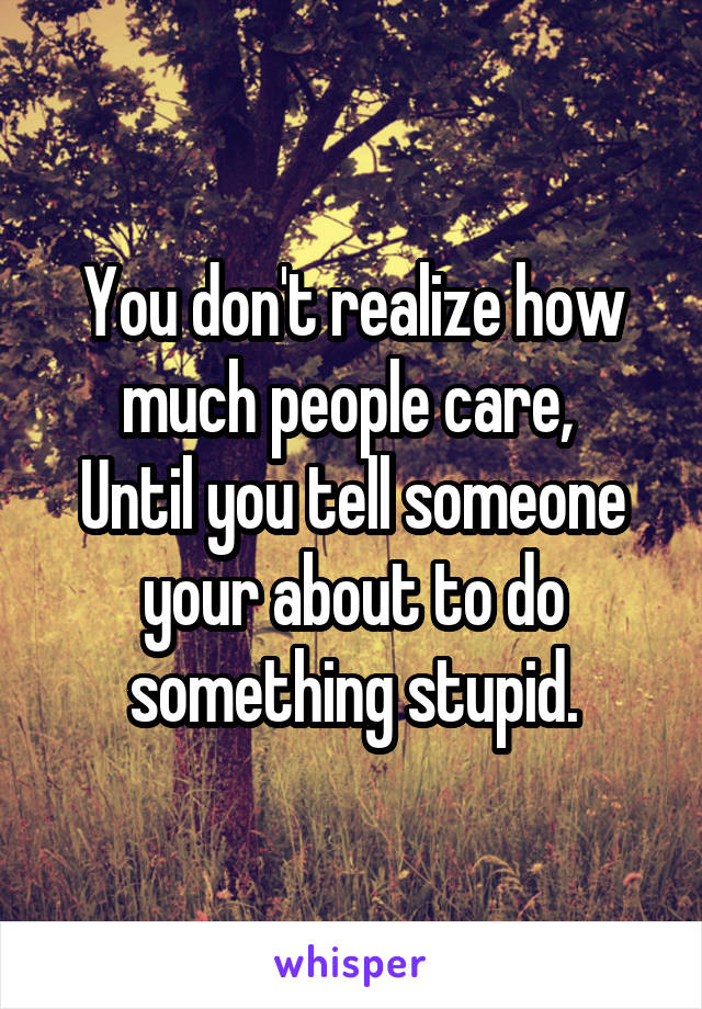 You don't realize how much people care, 
Until you tell someone your about to do something stupid.