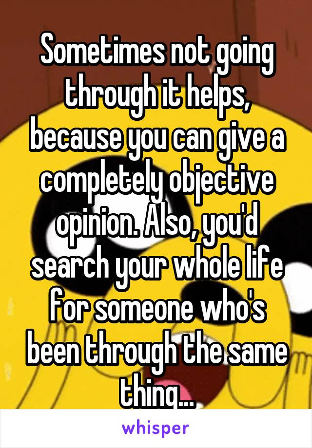 Sometimes not going through it helps, because you can give a completely objective opinion. Also, you'd search your whole life for someone who's been through the same thing...