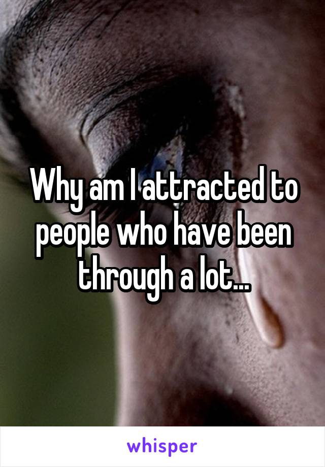 Why am I attracted to people who have been through a lot...