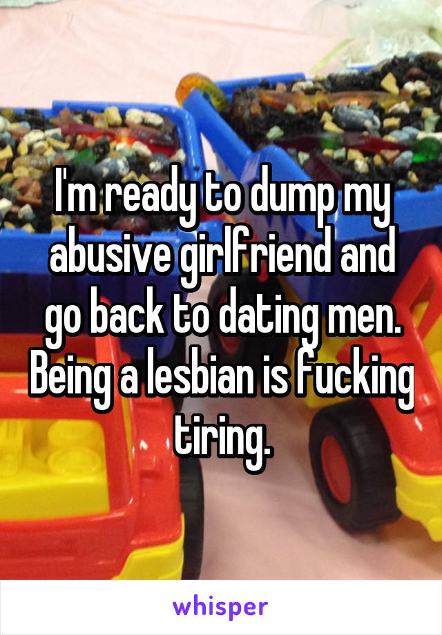 I'm ready to dump my abusive girlfriend and go back to dating men. Being a lesbian is fucking tiring.