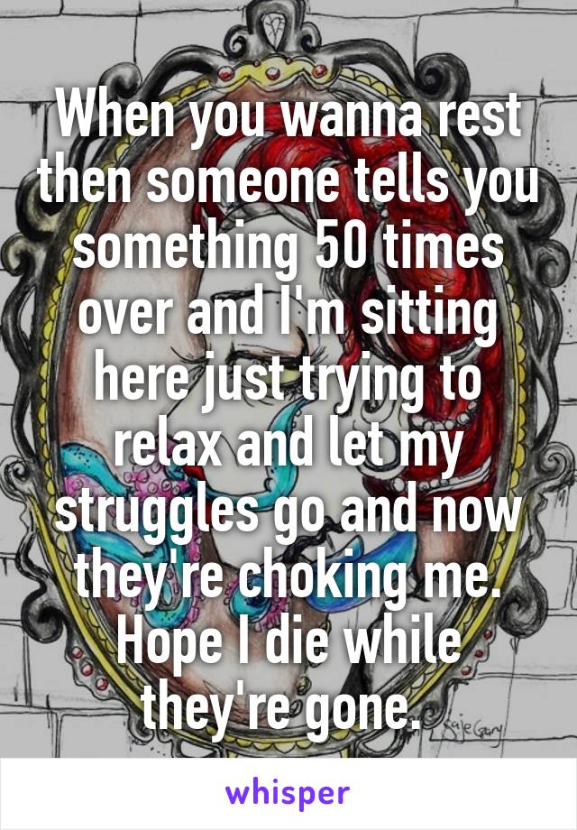 When you wanna rest then someone tells you something 50 times over and I'm sitting here just trying to relax and let my struggles go and now they're choking me. Hope I die while they're gone. 