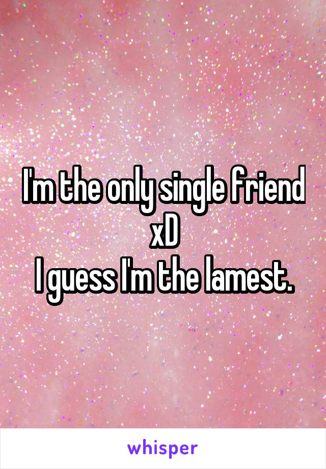 I'm the only single friend xD
I guess I'm the lamest.