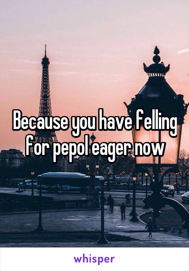 Because you have felling for pepol eager now