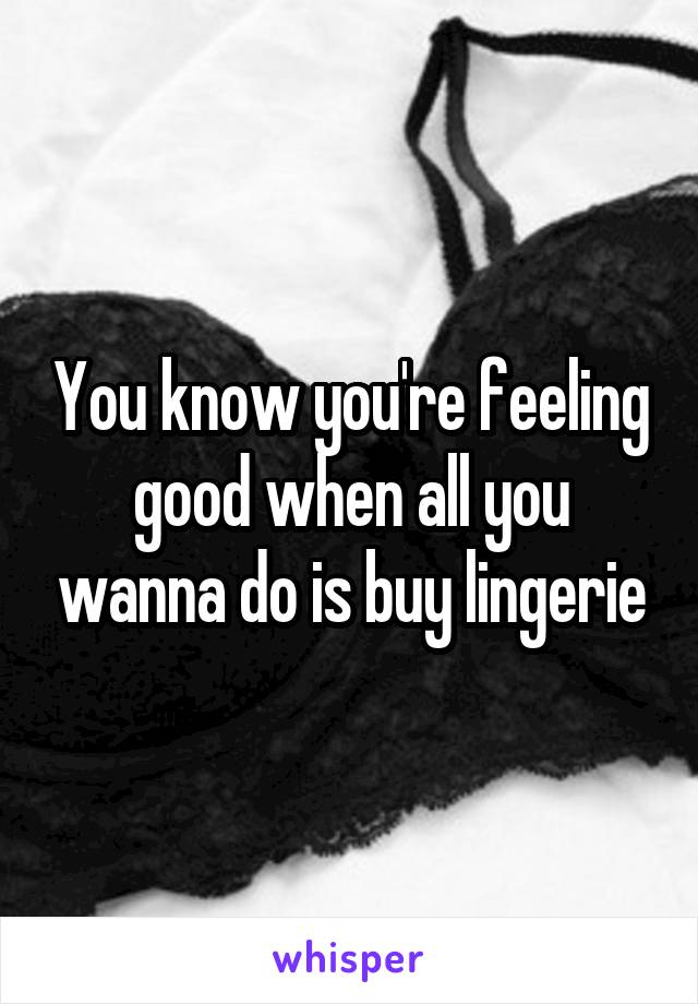You know you're feeling good when all you wanna do is buy lingerie